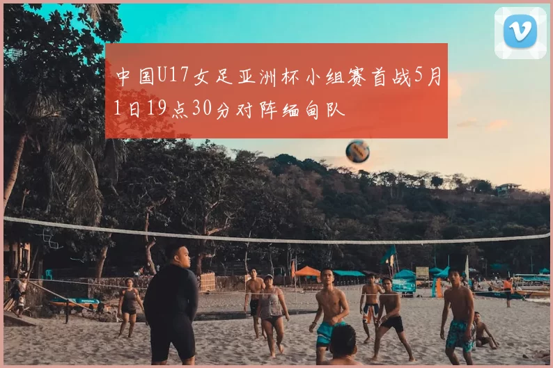 中国U17女足亚洲杯小组赛首战5月1日19点30分对阵缅甸队