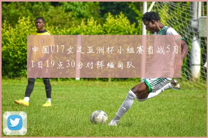 中国U17女足亚洲杯小组赛首战5月1日19点30分对阵缅甸队