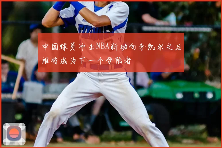 中国球员冲击NBA新动向李凯尔之后谁将成为下一个登陆者