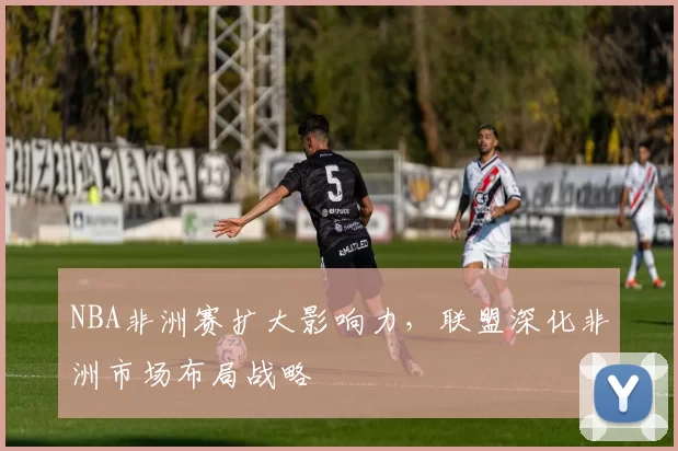 NBA非洲赛扩大影响力,联盟深化非洲市场布局战略