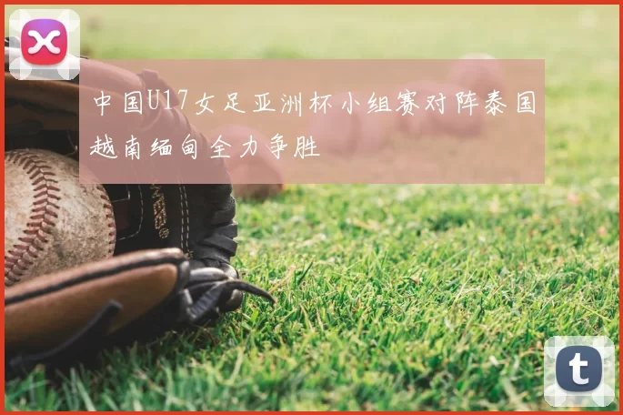 中国U17女足亚洲杯小组赛对阵泰国越南缅甸全力争胜