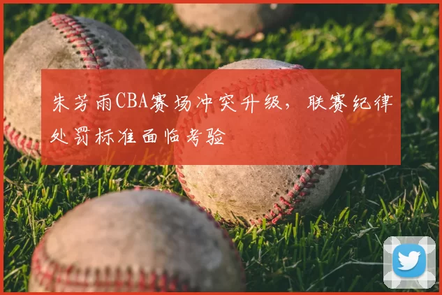 朱芳雨CBA赛场冲突升级,联赛纪律处罚标准面临考验