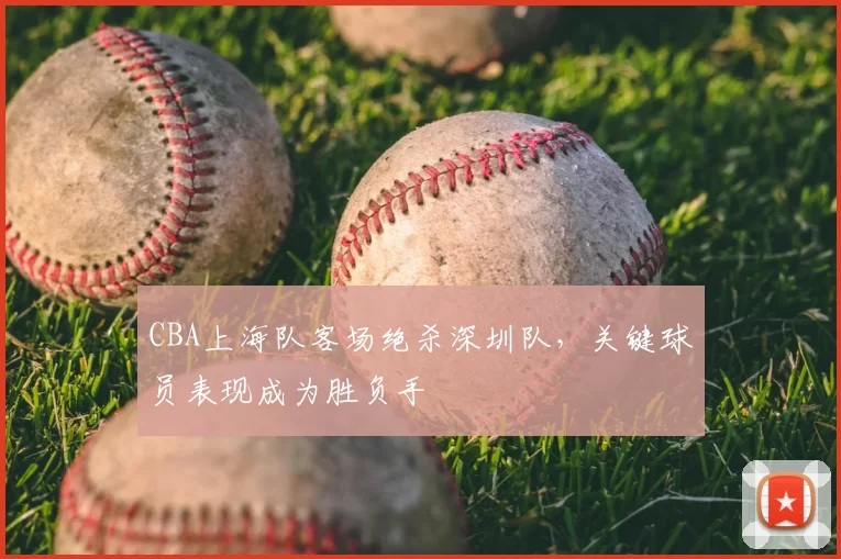 CBA上海队客场绝杀深圳队，关键球员表现成为胜负手