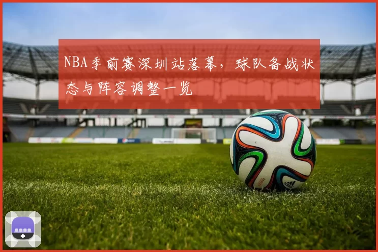 NBA季前赛深圳站落幕，球队备战状态与阵容调整一览