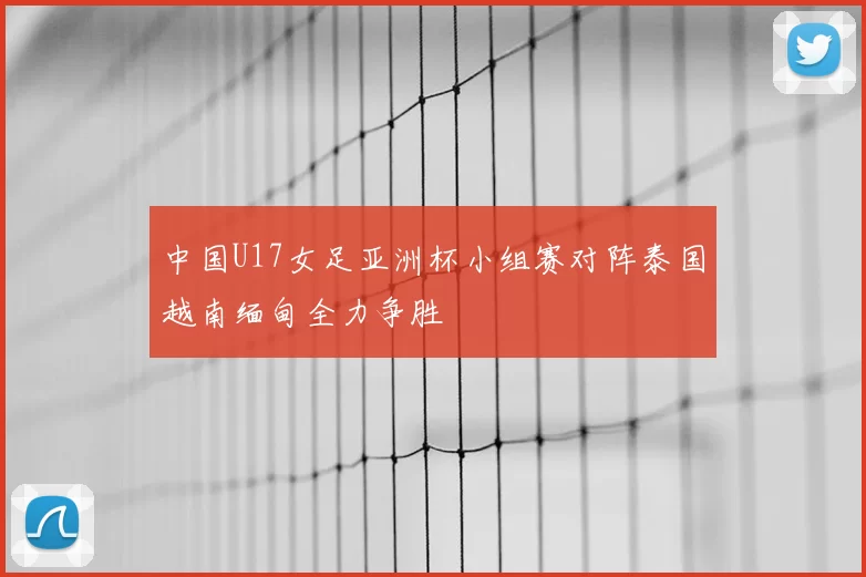 中国U17女足亚洲杯小组赛对阵泰国越南缅甸全力争胜