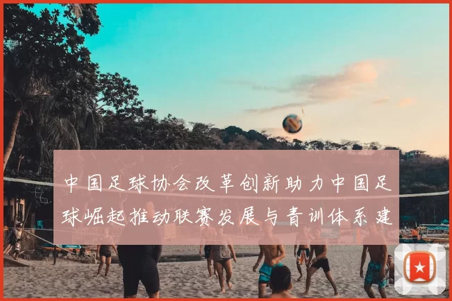 中国足球协会改革创新助力中国足球崛起推动联赛发展与青训体系建设