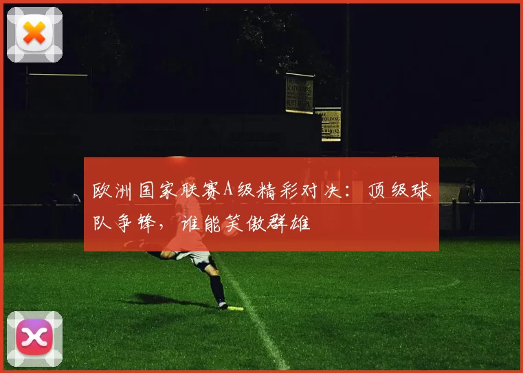 欧洲国家联赛A级精彩对决：顶级球队争锋，谁能笑傲群雄