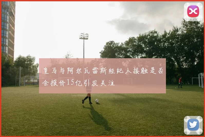 皇马与阿尔瓦雷斯经纪人接触是否会报价15亿引发关注