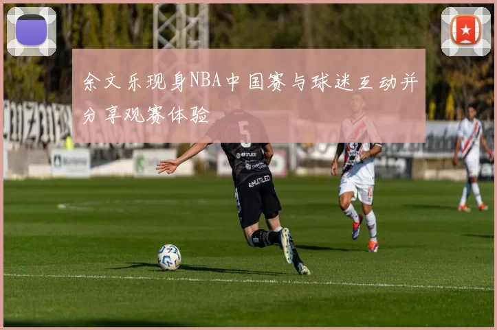 余文乐现身NBA中国赛与球迷互动并分享观赛体验