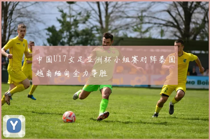 中国U17女足亚洲杯小组赛对阵泰国越南缅甸全力争胜