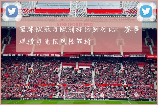 篮球欧冠与欧洲杯区别对比:赛事规模与竞技风格解析