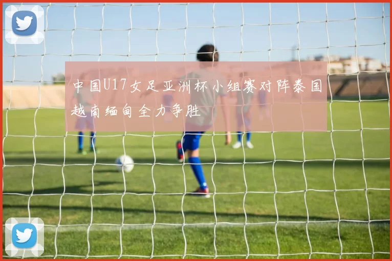 中国U17女足亚洲杯小组赛对阵泰国越南缅甸全力争胜