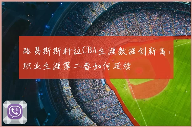 路易斯斯科拉CBA生涯数据创新高,职业生涯第二春如何延续