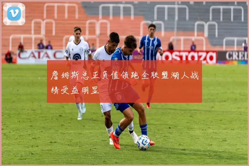 詹姆斯总正负值领跑全联盟湖人战绩受益明显