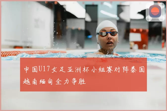 中国U17女足亚洲杯小组赛对阵泰国越南缅甸全力争胜