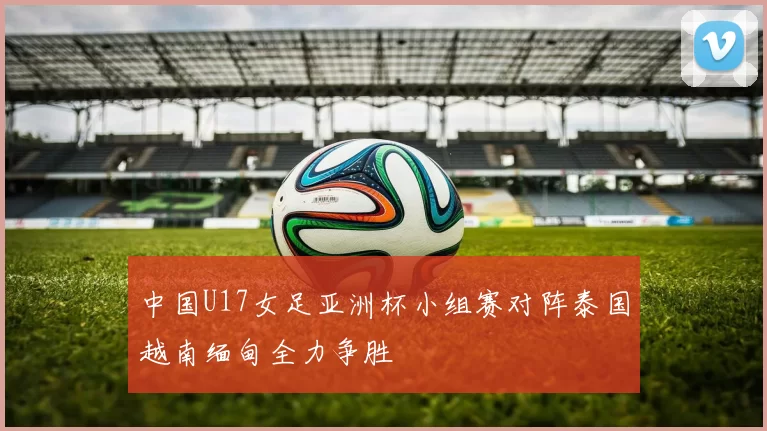 中国U17女足亚洲杯小组赛对阵泰国越南缅甸全力争胜
