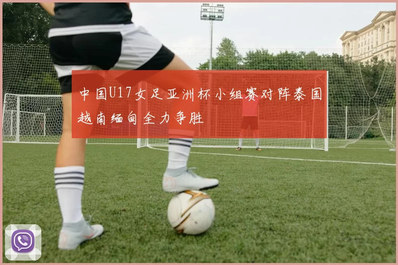 中国U17女足亚洲杯小组赛对阵泰国越南缅甸全力争胜