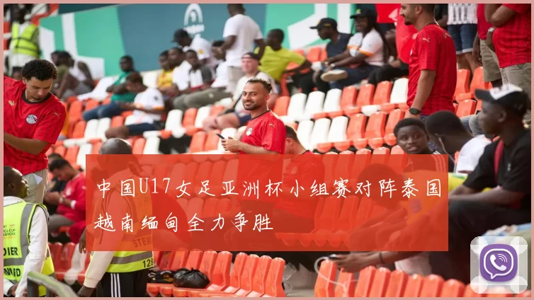 中国U17女足亚洲杯小组赛对阵泰国越南缅甸全力争胜
