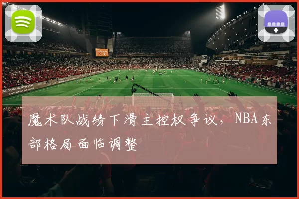 魔术队战绩下滑主控权争议，NBA东部格局面临调整