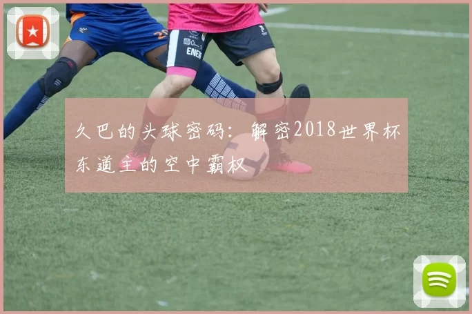 久巴的头球密码:解密2018世界杯东道主的空中霸权
