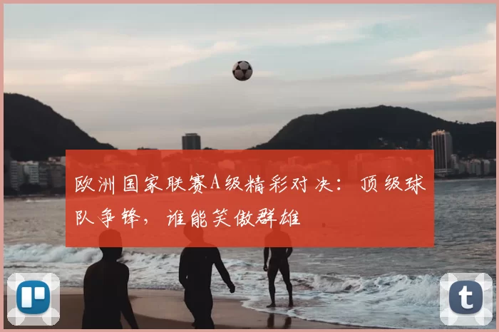 欧洲国家联赛A级精彩对决：顶级球队争锋，谁能笑傲群雄