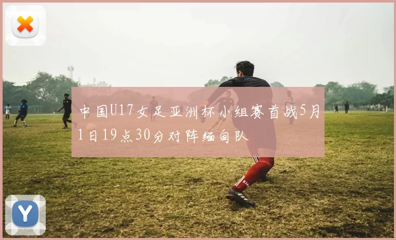 中国U17女足亚洲杯小组赛首战5月1日19点30分对阵缅甸队