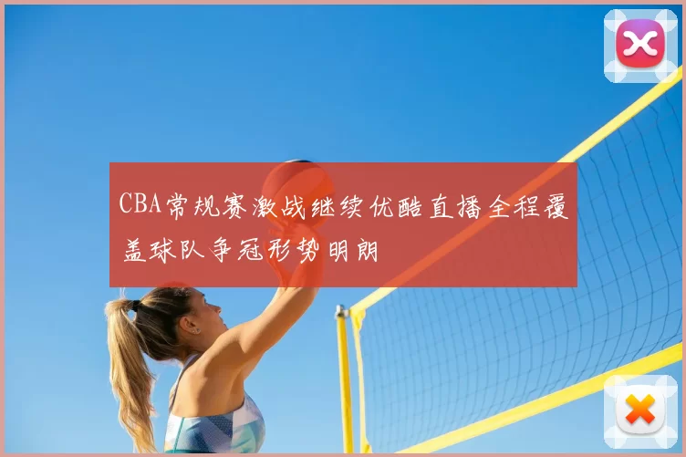 CBA常规赛激战继续优酷直播全程覆盖球队争冠形势明朗