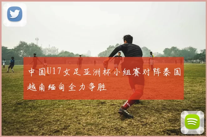 中国U17女足亚洲杯小组赛对阵泰国越南缅甸全力争胜