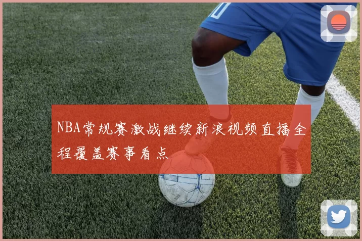 NBA常规赛激战继续新浪视频直播全程覆盖赛事看点