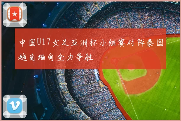 中国U17女足亚洲杯小组赛对阵泰国越南缅甸全力争胜