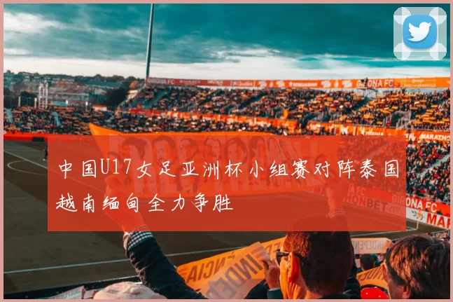 中国U17女足亚洲杯小组赛对阵泰国越南缅甸全力争胜