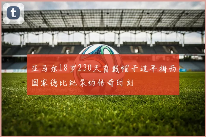 亚马尔18岁230天首戴帽子追平梅西国家德比纪录的传奇时刻