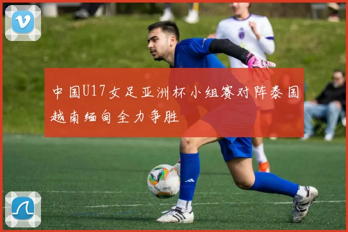 中国U17女足亚洲杯小组赛对阵泰国越南缅甸全力争胜