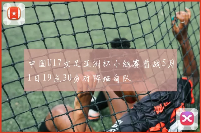 中国U17女足亚洲杯小组赛首战5月1日19点30分对阵缅甸队