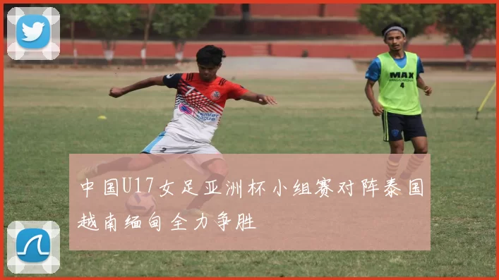 中国U17女足亚洲杯小组赛对阵泰国越南缅甸全力争胜