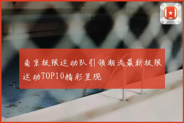 南京极限运动队引领潮流最新极限运动TOP10精彩呈现