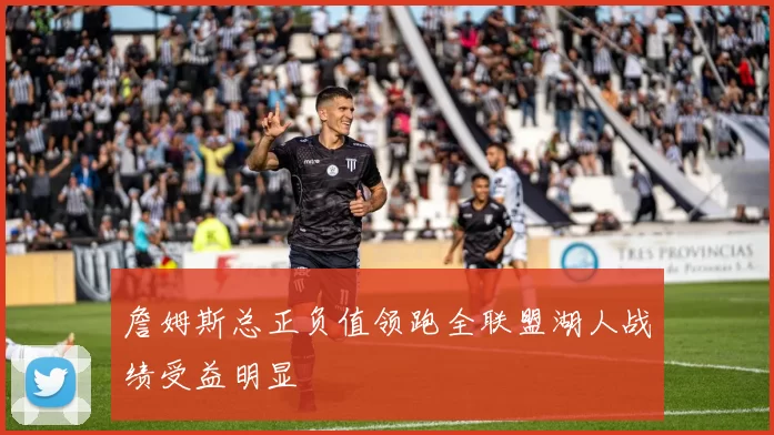 詹姆斯总正负值领跑全联盟湖人战绩受益明显