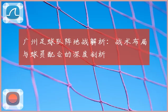 广州足球队阵地战解析：战术布局与球员配合的深度剖析