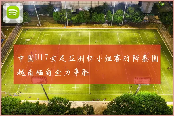 中国U17女足亚洲杯小组赛对阵泰国越南缅甸全力争胜