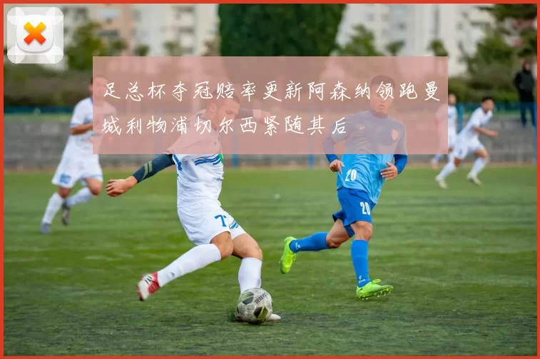 足总杯夺冠赔率更新阿森纳领跑曼城利物浦切尔西紧随其后