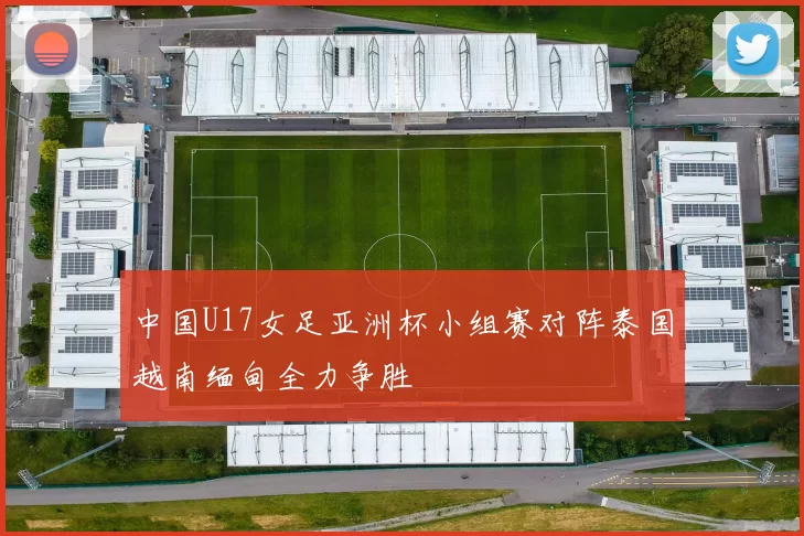 中国U17女足亚洲杯小组赛对阵泰国越南缅甸全力争胜