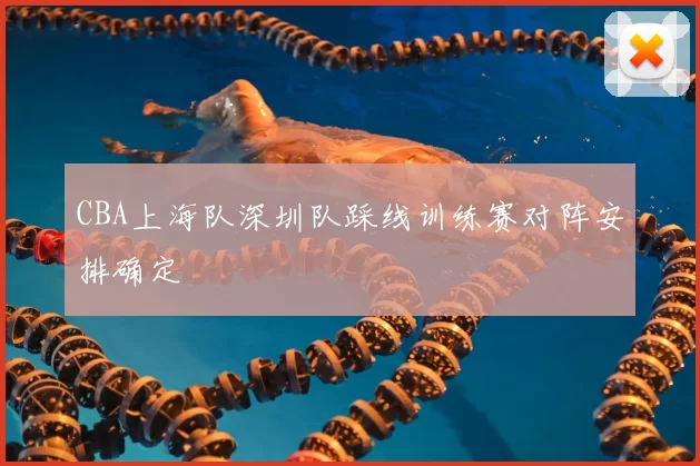 CBA上海队深圳队踩线训练赛对阵安排确定