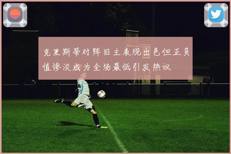 克里斯蒂对阵旧主表现出色但正负值惨淡成为全场最低引发热议