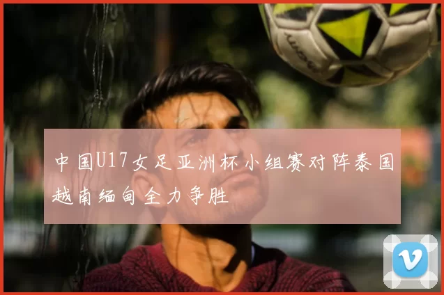 中国U17女足亚洲杯小组赛对阵泰国越南缅甸全力争胜