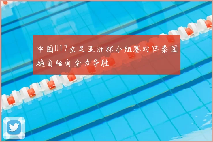 中国U17女足亚洲杯小组赛对阵泰国越南缅甸全力争胜