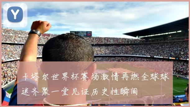 卡塔尔世界杯赛场激情再燃全球球迷齐聚一堂见证历史性瞬间
