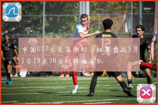中国U17女足亚洲杯小组赛首战5月1日19点30分对阵缅甸队