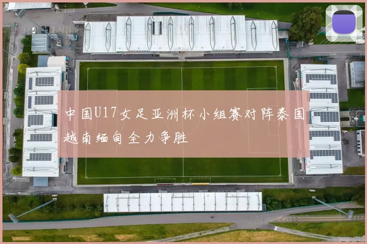 中国U17女足亚洲杯小组赛对阵泰国越南缅甸全力争胜