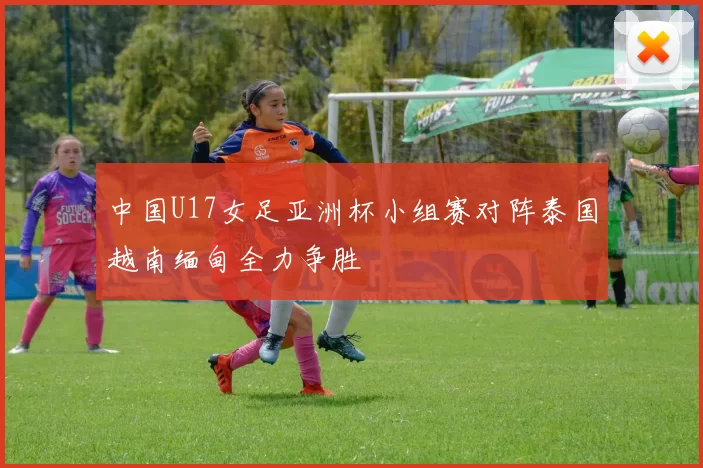中国U17女足亚洲杯小组赛对阵泰国越南缅甸全力争胜