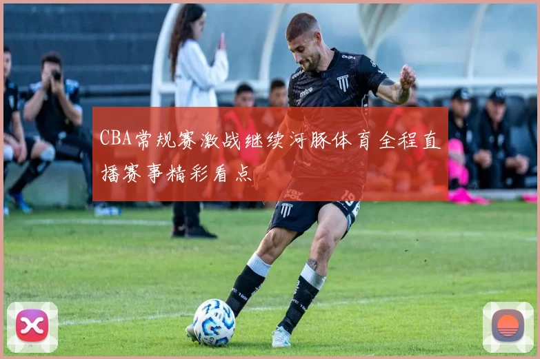 CBA常规赛激战继续河豚体育全程直播赛事精彩看点